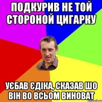 Подкурив не той стороной цигарку уєбав Єдіка, сказав шо він во всьом виноват