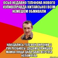 Осьо недавно тіліфона нового купив(правда китайсько) всім немешем обмивали накідались,телефон виронив з рук,розбивсь! додому прийшов мамка ляща дала даже вєртуха непомогла