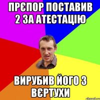 прєпор поставив 2 за атестацію вирубив його з вєртухи