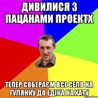 дивилися з пацанами проектX тепер собераєм все село на гулянку до едіка на хату