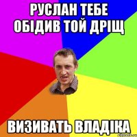 Руслан тебе обідив той дріщ Визивать Владіка