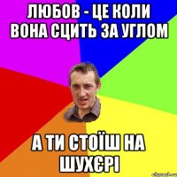 ЛЮБОВ - ЦЕ КОЛИ ВОНА СЦИТЬ ЗА УГЛОМ А ТИ СТОЇШ НА ШУХЄРІ