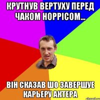 крутнув вертуху перед Чаком Норрiсом... вiн сказав шо завершуе карьеру актера