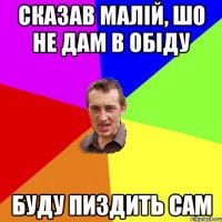 сказав малій, шо не дам в обіду буду пиздить сам