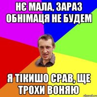 нє мала, зараз обнімаця не будем я тікишо срав, ще трохи воняю