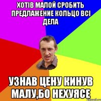 Хотів малой сробить предлажение кольцо всі дела Узнав цену кинув малу,бо нехуясе