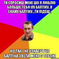 Ти спросиш мене шо я люблю большє тєбя ілі балтіку, я скажу балтіку...ти підеш.. но так і не узнаеш шо балтіка звела мене с тобою