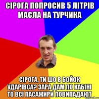 СІРОГА ПОПРОСИВ 5 ЛІТРІВ МАСЛА НА ТУРЧИКА СІРОГА, ТИ ШО В БОЙОК УДАРІВСА? ЗАРА ДАМ ПО КАБІНІ ТО ВСІ ПАСАЖИРИ ПОВИПАДАЮТ