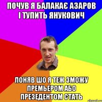 почув я балакає Азаров і тупить янукович поняв шо я теж зможу премьером або презедентом стать