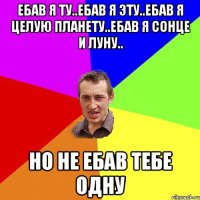 EБАВ Я ТУ..ЕБАВ Я ЭТУ..ЕБАВ Я ЦЕЛУЮ ПЛАНЕТУ..ЕБАВ Я СОНЦЕ И ЛУНУ.. НО НЕ ЕБАВ ТЕБЕ ОДНУ