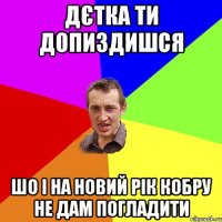 дєтка ти допиздишся шо і на новий рік кобру не дам погладити