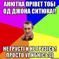 АНЮТКА ПРІВЕТ ТОБІ ОД ДЖОНА СИТЮКА!! НЕ ГРУСТІ И НЕ ГРУЗІСЬ! ПРОСТО УЛИБНІСЬ)))