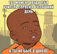 Тот момент когда тебя учитель спросил вчерашний день А ты не был в школе