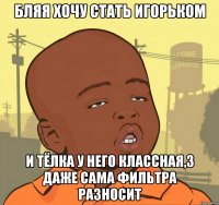 бляя хочу стать Игорьком и тёлка у него классная,3 даже сама фильтра разносит