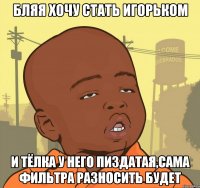 бляя хочу стать Игорьком и тёлка у него пиздатая,сама фильтра разносить будет