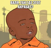 Валя, так где этот акрабат? 