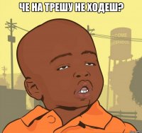 че на трешу не ходеш? 