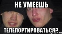 не умеешь телепортироваться?