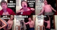 мы сидим в скайпе но вдруг пишет Таня мы зовём её в скайп она не соглашается мы с Машей в панике ПАНИКА МАТЬ ТВОЮ!