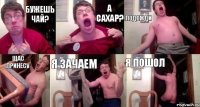бужешь чай? а сахар? подожди щас принесу я зачаем я пошол