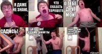 я даже не знаю, что сказать хорошего о тебе, друг мой! Садись! Я тебе всё расскажу, какой ты есть! Сейчас только электрошокер принесу..