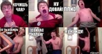 хочишь чая? ну довай! плиз! ес ты будишь чяй? сейчас налью* я уже иду!
