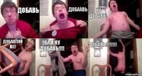 Добавь Добаавь ну добавь! Добавляй же! БЛя ну добавь!!! Добавь!!!