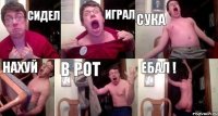 Сидел играл сука нахуй в рот ебал !