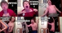 Улиточка !! Осталось 10 минут !! Собирай вещи !!! Заводи машину и выключай компьютер! Не задерживайся! Жду тебя на улице!!!