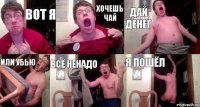 Вот я хочешь чай дай денег или убью всё ненадо я пошёл