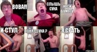 ВОВА!! СЛЫШЬ СУКА НЕСИ БУМАГУ И СТУЛ ПОНЯЛ СУКА ? Я СРАТЬ