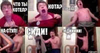 ЧТО ТЫ ХОТЕЛ? КОТА? СОБАКУ? НА СТУЛ! СИДИ! ЖДИИИИИ!