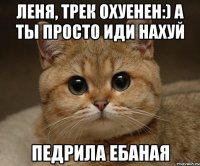 Леня, трек охуенен:) А ты просто иди нахуй ПЕДРИЛА ЕБАНАЯ