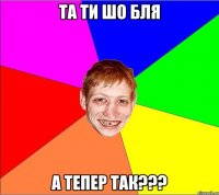 та ти шо бля а тепер так???