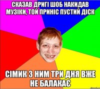 сказав дригі шоб накидав музіки, той приніс пустий діск сімик з ним три дня вже не балакає