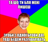 та шо ти бля мені пишеш зроби з одної брови дві, тоді будем разгаварівать