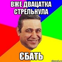 вже двацатка стрельнула єбать