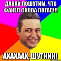 давай пошутим, что факел снова погас!!! ахахаах, шутник!