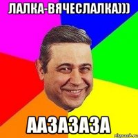 лалка-вячеслалка))) аазазаза