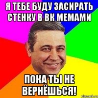 Я тебе буду засирать стенку в ВК мемами пока ты не вернёшься!