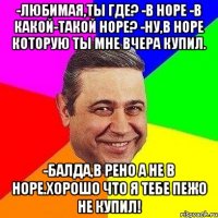 -Любимая,ты где? -В НОРЕ -В какой-такой норе? -Ну,в НОРЕ которую ты мне вчера купил. -Балда,В Рено а не в Норе.Хорошо что я тебе пежо не купил!