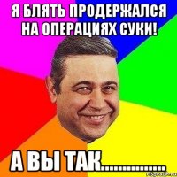 Я блять продержался на операциях суки! А вы так...............