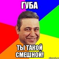 губа ты такой смешной!