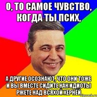 О, ТО САМОЕ ЧУВСТВО, КОГДА ТЫ ПСИХ, А ДРУГИЕ ОСОЗНАЮТ, ЧТО ОНИ ТОЖЕ И ВЫ ВМЕСТЕ СИДИТЕ КАК ИДИОТЫ РЖЕТЕ НАД ВСЯХОЙ ХЕРНЁЙ