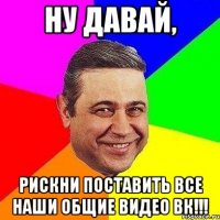 Ну давай, рискни поставить все наши общие видео вк!!!