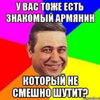 У Вас тоже есть знакомый армянин Который не смешно шутит?