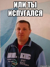 или ты испугался 