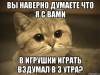 вы наверно думаете что я с вами в игрушки играть вздумал в 3 утра?