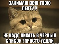 занимаю всю твою ленту ? не надо пихать в чёрный список ! просто удали