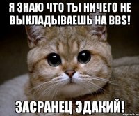 я знаю что ты ничего не выкладываешь на bbs! засранец эдакий!